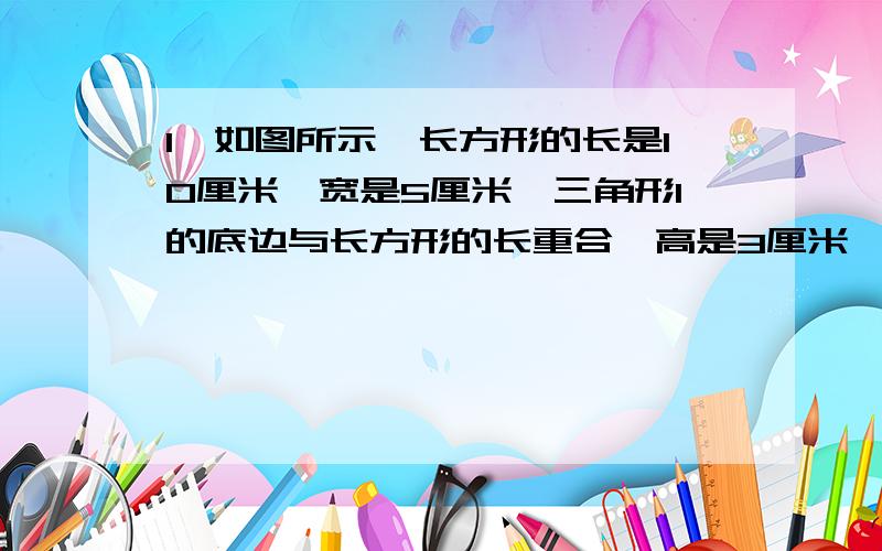 1、如图所示,长方形的长是10厘米,宽是5厘米,三角形1的底边与长方形的长重合,高是3厘米,阴影部分的面积是多少?全部应用题都要!是19~30页的!如果你也是跟我一样的寒假作业,如果不是,就教我