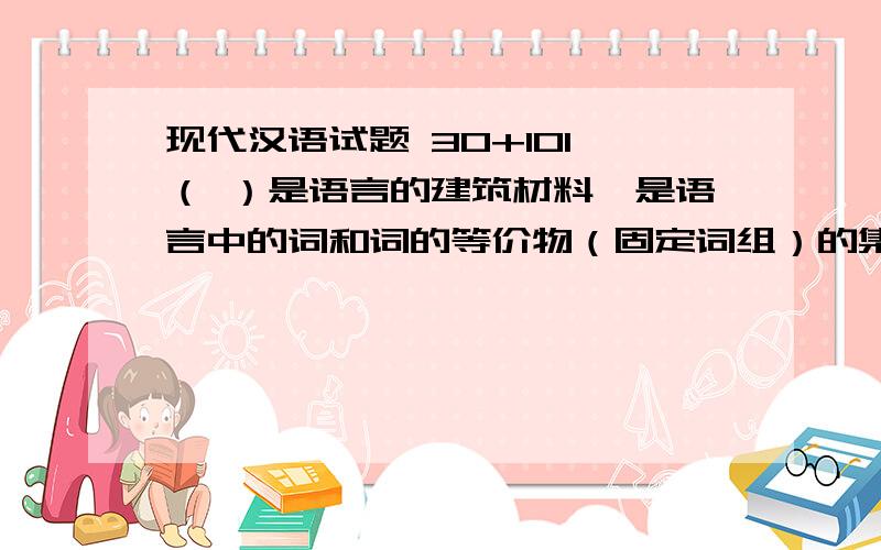 现代汉语试题 30+101、（ ）是语言的建筑材料,是语言中的词和词的等价物（固定词组）的集合体.2、( )是最小的语音语义结合体,是最小的语言单位.3、（ ）是代表一定的意义,具有固定的语音