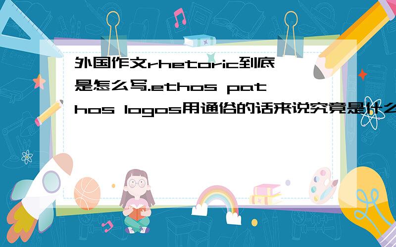 外国作文rhetoric到底是怎么写.ethos pathos logos用通俗的话来说究竟是什么.虽然有点头绪,但小细节还是挺混乱的.有没有人有简单的理解