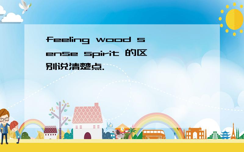 feeling wood sense spirit 的区别说清楚点.