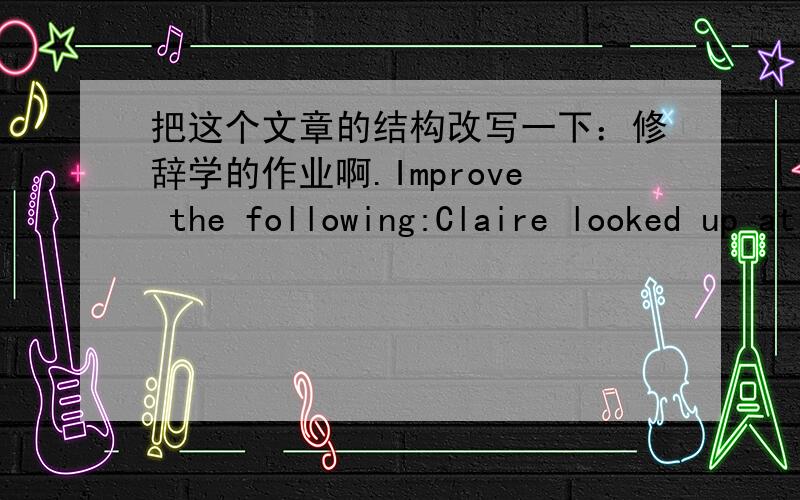 把这个文章的结构改写一下：修辞学的作业啊.Improve the following:Claire looked up at the east bank of the river.She dipped her head.Her eyes were red.They were filled with tears.She felt as if the first step would take the little st