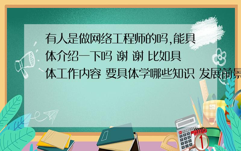 有人是做网络工程师的吗,能具体介绍一下吗 谢 谢 比如具体工作内容 要具体学哪些知识 发展前景怎么样请做过这行的来谈谈好吗 你们从网上找的这些虽然不是不好 但是我更希望能听一下