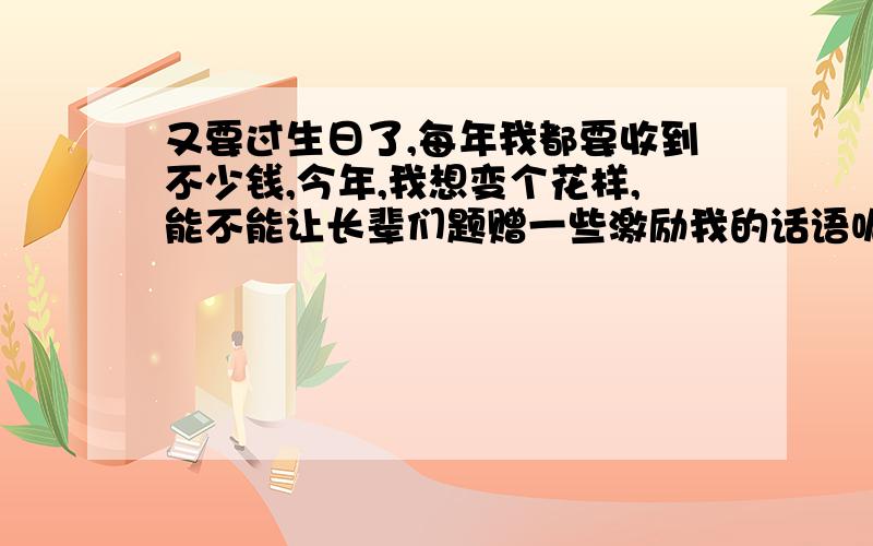 又要过生日了,每年我都要收到不少钱,今年,我想变个花样,能不能让长辈们题赠一些激励我的话语呢?我找来十几张白纸装订成一个手册,用彩笔在第一页上写上“_____________”四个大字,还画上