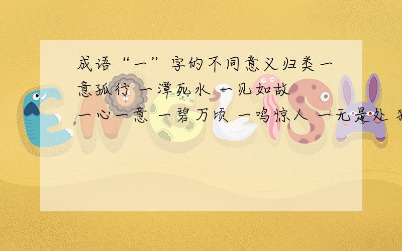 成语“一”字的不同意义归类一意孤行 一潭死水 一见如故 一心一意 一碧万顷 一鸣惊人 一无是处 独树一帜作“专一”讲的有：作“同一”讲的有：作“全、都”讲的有：作“刚、才”讲的