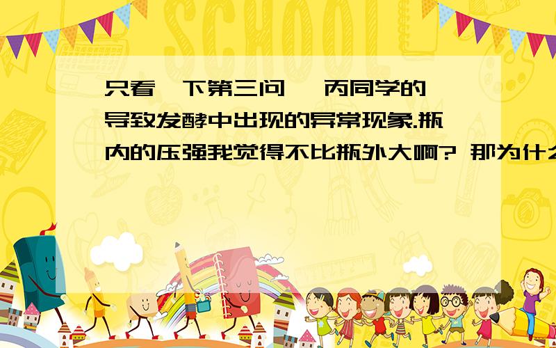 只看一下第三问、 丙同学的 导致发酵中出现的异常现象.瓶内的压强我觉得不比瓶外大啊? 那为什么会在排气的时候有液体流出去呢?