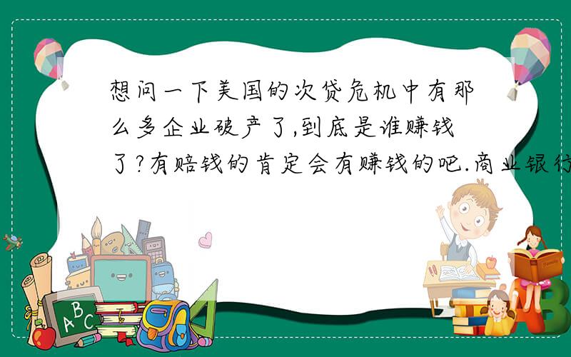 想问一下美国的次贷危机中有那么多企业破产了,到底是谁赚钱了?有赔钱的肯定会有赚钱的吧.商业银行赔了,投资银行赔了,保险行业也赔了,美国穷人也没住上房,那么这个过程中谁才是赢家?