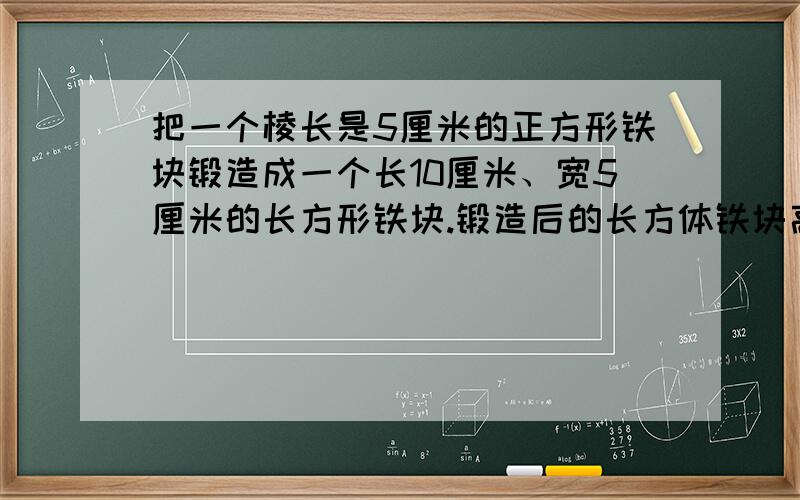 把一个棱长是5厘米的正方形铁块锻造成一个长10厘米、宽5厘米的长方形铁块.锻造后的长方体铁块高是多少厘米?