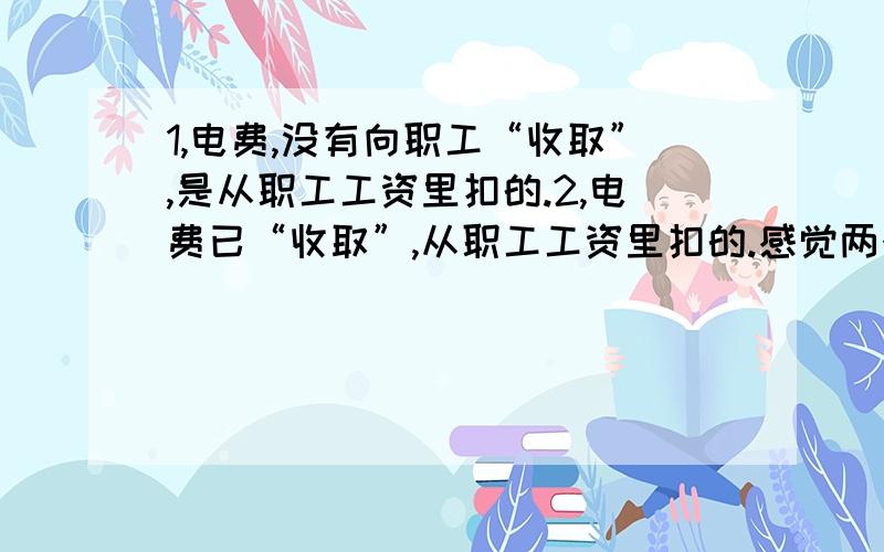 1,电费,没有向职工“收取”,是从职工工资里扣的.2,电费已“收取”,从职工工资里扣的.感觉两个收取意思不一样?再如：水费,1,应该由职工向单位“支付”,不应扣工资.2,水费,职工已“支付”,