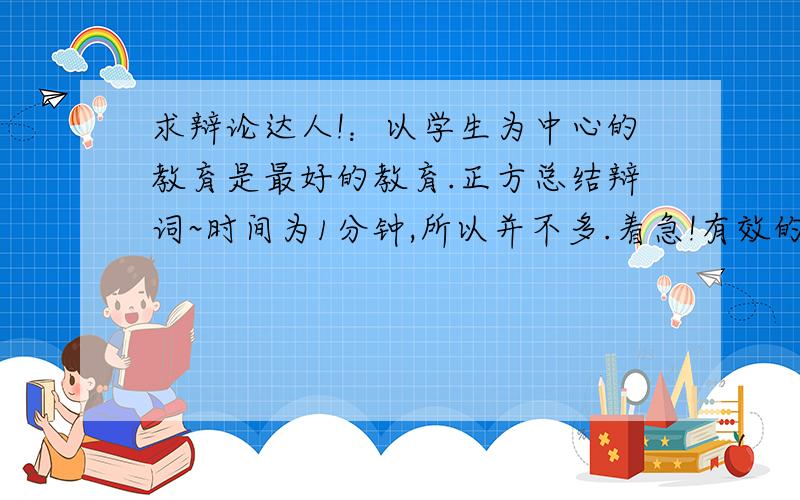 求辩论达人!：以学生为中心的教育是最好的教育.正方总结辩词~时间为1分钟,所以并不多.着急!有效的在气势上压倒对方的那种~这里先行谢过咯,无论正反方都没辩论过,漏洞应该是百出,但总