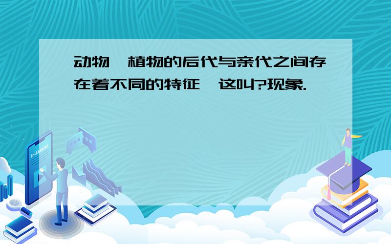 动物,植物的后代与亲代之间存在着不同的特征,这叫?现象.