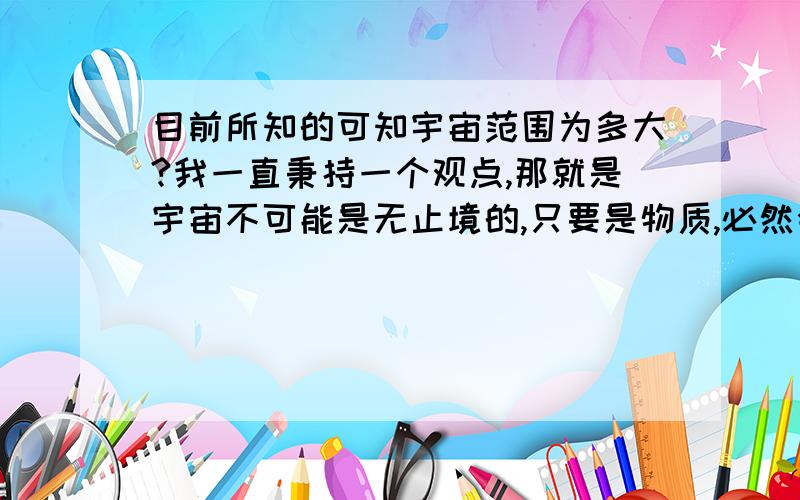 目前所知的可知宇宙范围为多大?我一直秉持一个观点,那就是宇宙不可能是无止境的,只要是物质,必然会有容量,大小,体积之类的数据.所以我发问了,目前可知的宇宙范围为多大?我是不发悬赏