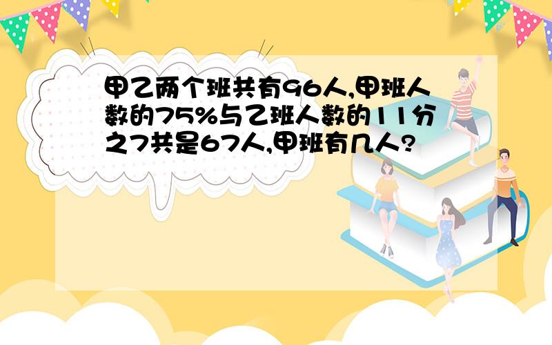 甲乙两个班共有96人,甲班人数的75%与乙班人数的11分之7共是67人,甲班有几人?