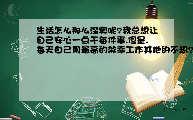 生活怎么那么深奥呢?我总想让自己安心一点干每件事.但是.每天自己用最高的效率工作其他的不想?--- 不行,差点变成了没有感情的工作狂,一段时间我意识到了以后就完全进入生活瘫痪状态,