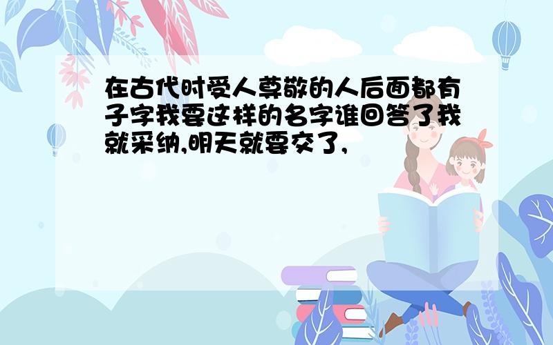 在古代时受人尊敬的人后面都有子字我要这样的名字谁回答了我就采纳,明天就要交了,