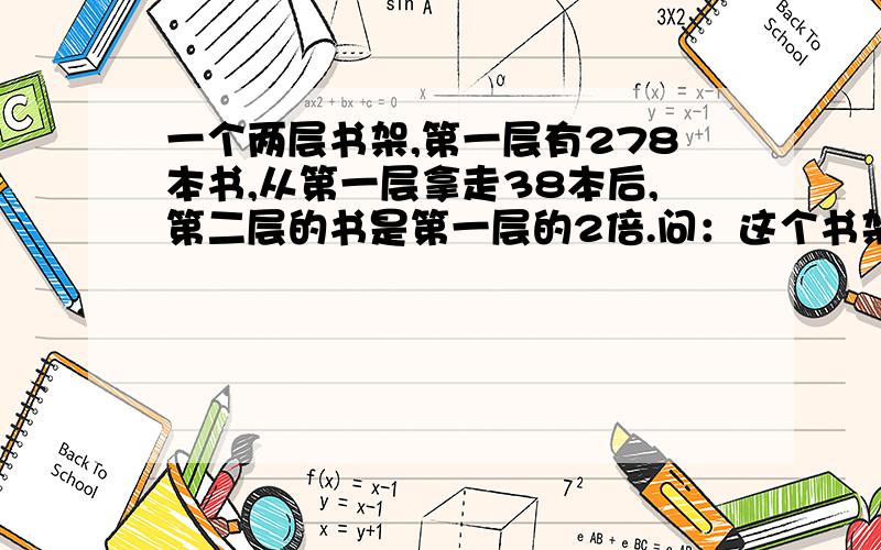 一个两层书架,第一层有278本书,从第一层拿走38本后,第二层的书是第一层的2倍.问：这个书架上原来共有多少本书?