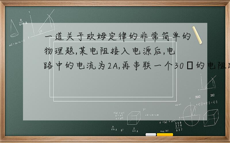 一道关于欧姆定律的非常简单的物理题,某电阻接入电源后,电路中的电流为2A,再串联一个30Ω的电阻时,电路中的电流减小到0.4A,则该电阻的阻值为___Ω,电源电压时___V