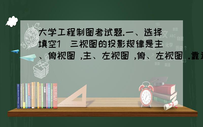 大学工程制图考试题.一、选择填空1．三视图的投影规律是主、俯视图 ,主、左视图 ,俯、左视图 .靠近主视图的方向为零件的 方.A.高平齐 B.长对正 C.后 D宽相等 E.前2.绘制机械图样的三种比例