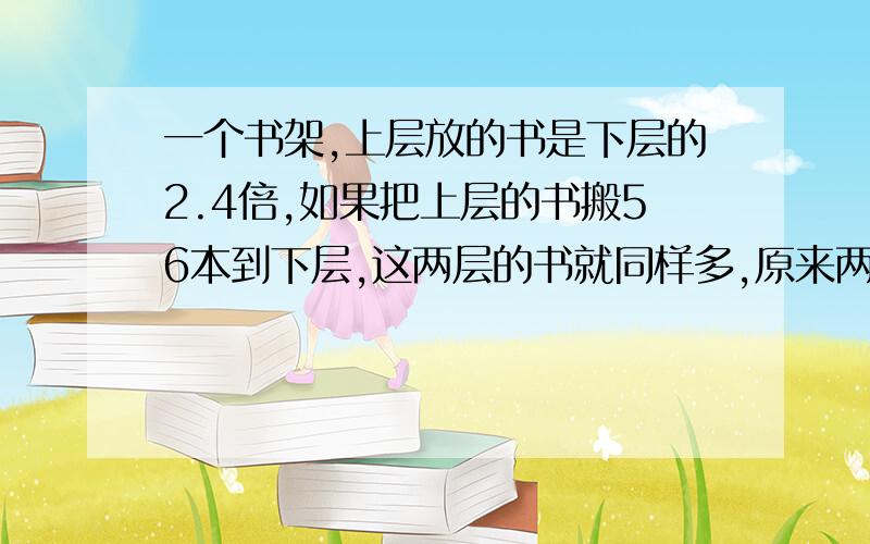 一个书架,上层放的书是下层的2.4倍,如果把上层的书搬56本到下层,这两层的书就同样多,原来两层各放多少本书?