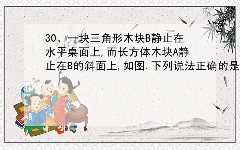 30、一块三角形木块B静止在水平桌面上,而长方体木块A静止在B的斜面上,如图.下列说法正确的是（ ） 多选A、水平桌面对的B支持力大小等于A与B的物重之和 B、水平桌面受到B的压力并受到A的