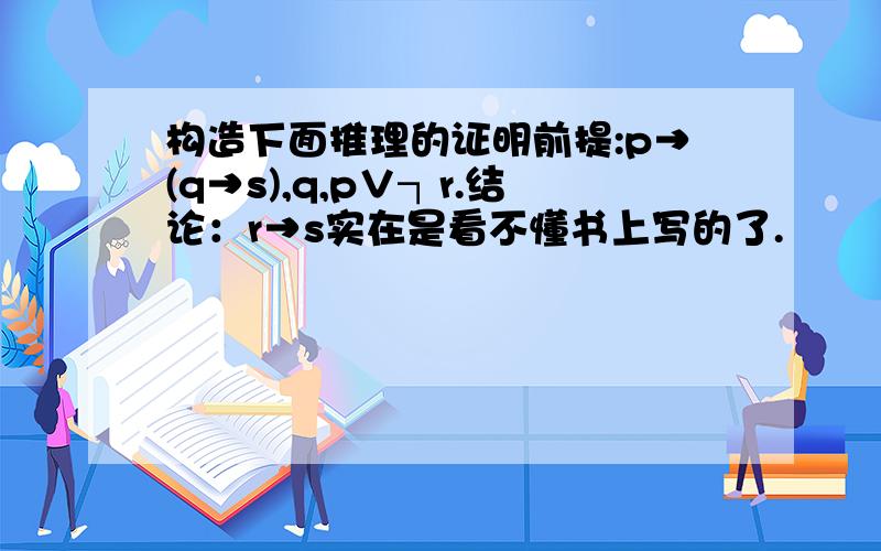 构造下面推理的证明前提:p→(q→s),q,p∨┐r.结论：r→s实在是看不懂书上写的了.