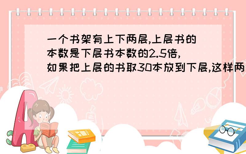 一个书架有上下两层,上层书的本数是下层书本数的2.5倍,如果把上层的书取30本放到下层,这样两层书就一样多可以是方程,但一定要过程~~~