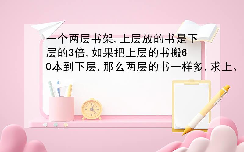 一个两层书架,上层放的书是下层的3倍,如果把上层的书搬60本到下层,那么两层的书一样多,求上、下两层原来各有多少本书?