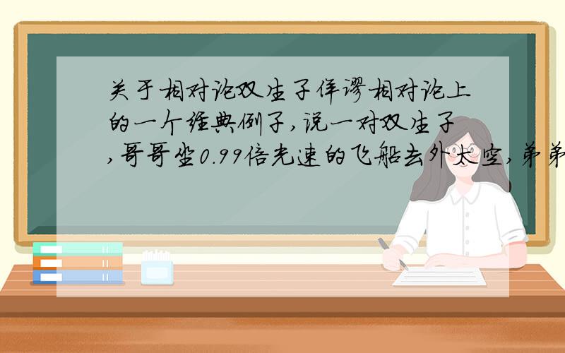 关于相对论双生子佯谬相对论上的一个经典例子,说一对双生子,哥哥坐0.99倍光速的飞船去外太空,弟弟留在地球上,等到几十年后,哥哥回来了,却发现弟弟已经成了个老头而哥哥却一点没变!哥