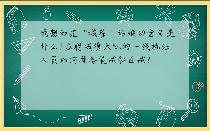 我想知道“城管”的确切含义是什么?应聘城管大队的一线执法人员如何准备笔试和面试?