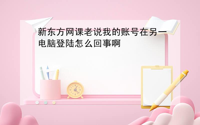 新东方网课老说我的账号在另一电脑登陆怎么回事啊