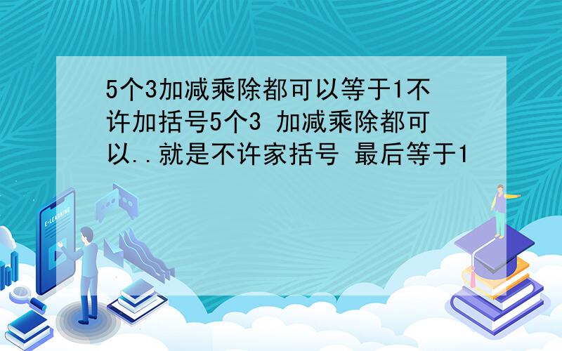 5个3加减乘除都可以等于1不许加括号5个3 加减乘除都可以..就是不许家括号 最后等于1