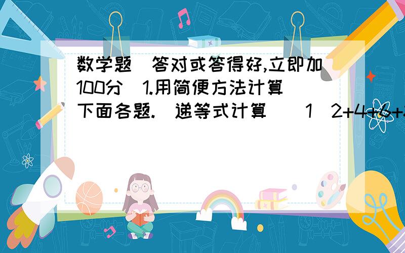 数学题（答对或答得好,立即加100分）1.用简便方法计算下面各题.(递等式计算)（1）2+4+6+8+10+12+14+16+18+20 （2）20-19+18-17+16-15+14-13+12-11+10-9+8-7+6-5+4-3+2-12.我会填.有括号的算式中,括号前面是加号,