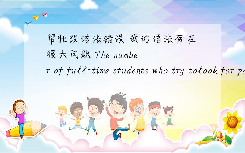 帮忙改语法错误 我的语法存在很大问题 The number of full-time students who try tolook for part-time jobs was increasing in the past few years.Some people sayit is detrimental for students’ focusing on learning,they insist that the on