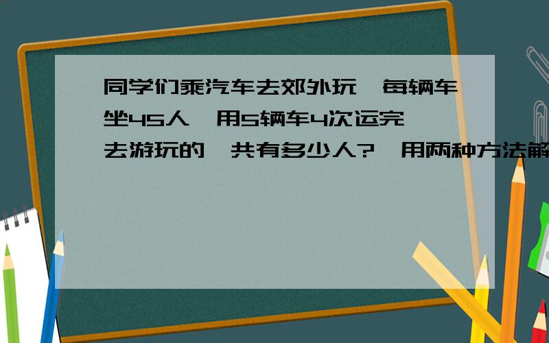 同学们乘汽车去郊外玩,每辆车坐45人,用5辆车4次运完,去游玩的一共有多少人?【用两种方法解答】