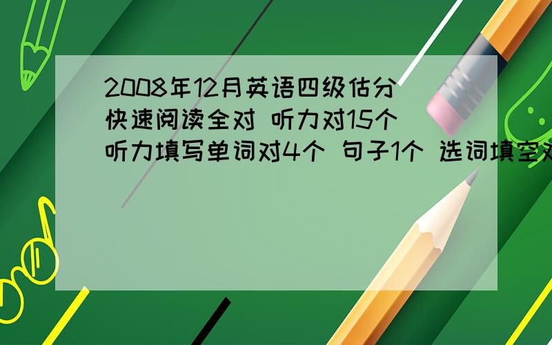 2008年12月英语四级估分快速阅读全对 听力对15个 听力填写单词对4个 句子1个 选词填空对4个 仔细阅读只对3个 完型对8个 翻译对2个 作文还好 能过吗 麻烦估下分~