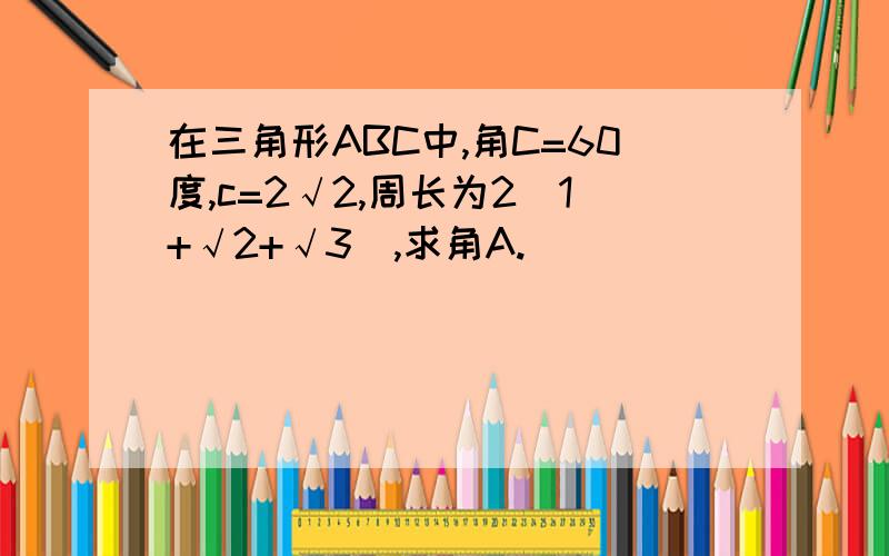 在三角形ABC中,角C=60度,c=2√2,周长为2（1+√2+√3）,求角A.