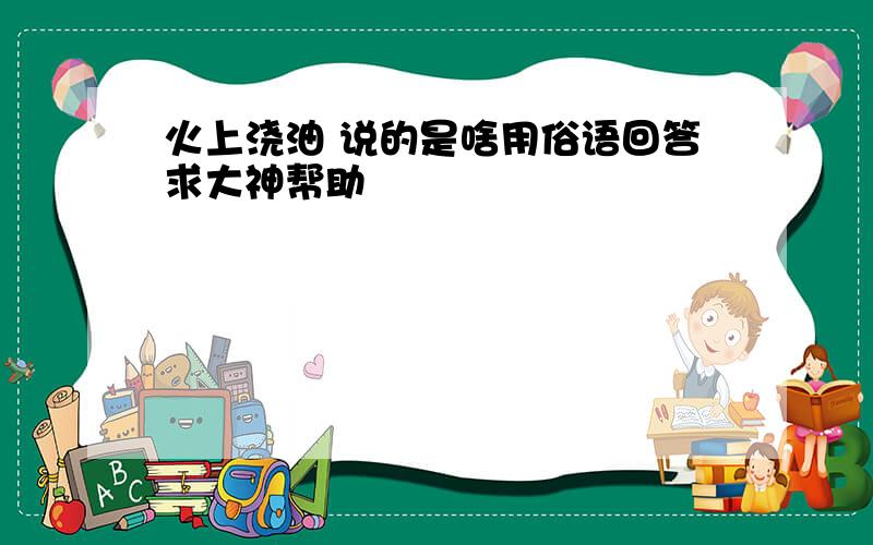 火上浇油 说的是啥用俗语回答求大神帮助