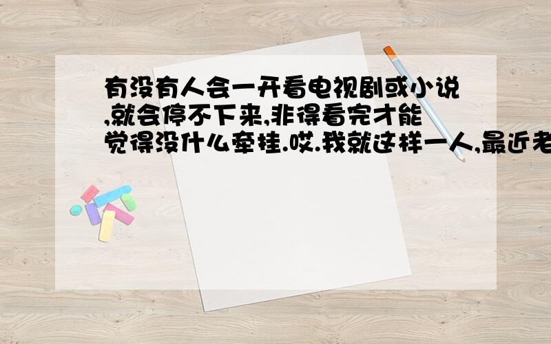 有没有人会一开看电视剧或小说,就会停不下来,非得看完才能觉得没什么牵挂.哎.我就这样一人,最近老苦恼,经常干这种事,弄得作息时间老不正常.有没有什么高招能克制克制.