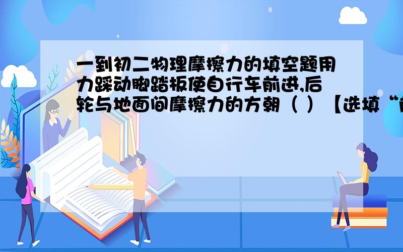 一到初二物理摩擦力的填空题用力踩动脚踏板使自行车前进,后轮与地面间摩擦力的方朝（ ）【选填“前”或“后”】（请各位给出正确答案和原因,）