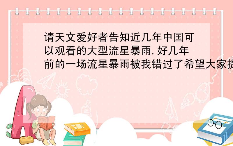 请天文爱好者告知近几年中国可以观看的大型流星暴雨,好几年前的一场流星暴雨被我错过了希望大家提供一些近几年会出现的大型流星暴雨及出现的日期