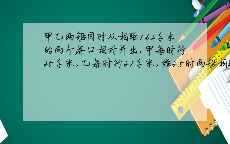 甲乙两船同时从相距162千米的两个港口相对开出,甲每时行25千米,乙每时行27千米,经2.5时两船相距多少补充；千米?还有两题；甲乙二人同时从一点相反方向走去,甲每分钟走55米,乙每分钟走60