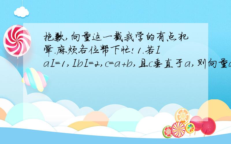 抱歉,向量这一截我学的有点犯晕.麻烦各位帮下忙!1.若IaI=1,IbI=2,c=a+b,且c垂直于a,则向量a与b的夹角为（ ）.A.30° B.60° C.120° D.150° 2.已知平面上三点A、B、C满足IABI=3,IBCI=4,ICAI=5,则AB·BC+CA·BC+CA·AB