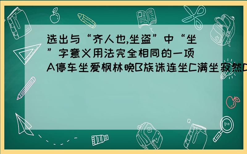 选出与“齐人也,坐盗”中“坐”字意义用法完全相同的一项 A停车坐爱枫林晚B族诛连坐C满坐寂然D坐视不理