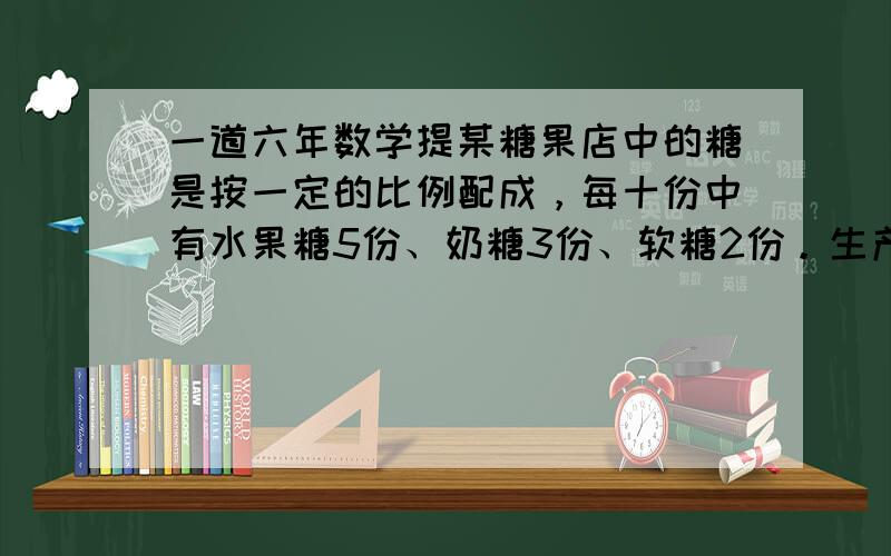 一道六年数学提某糖果店中的糖是按一定的比例配成，每十份中有水果糖5份、奶糖3份、软糖2份。生产200千克这样的糖需要水果糖，奶糖，软糖各多少千克