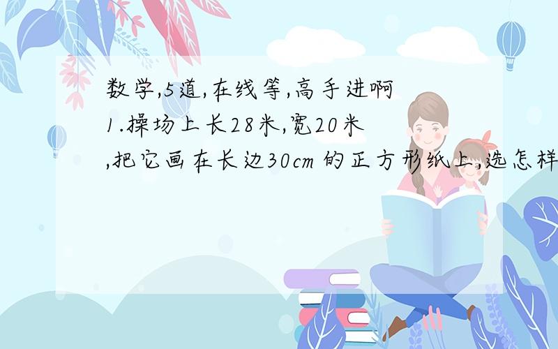 数学,5道,在线等,高手进啊1.操场上长28米,宽20米,把它画在长边30cm 的正方形纸上,选怎样的比例尺比较合适?画好后的篮球场长和宽是多少?[要式子】2.王叔叔开车从甲乙俩地往返一次共3小时,去