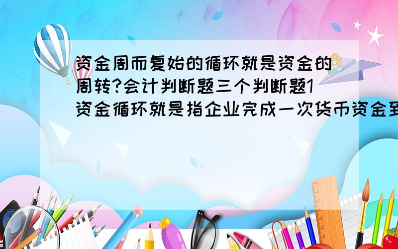 资金周而复始的循环就是资金的周转?会计判断题三个判断题1资金循环就是指企业完成一次货币资金到货币资金的过程.不同企业货币资金的循环速度是不一样的?2资金周而复始的循环就是资