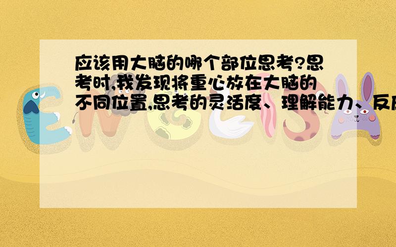 应该用大脑的哪个部位思考?思考时,我发现将重心放在大脑的不同位置,思考的灵活度、理解能力、反应速度等等会很不同.例如,如果重心放在前部靠近眉心处,注意力短时间提升,但易头晕；注