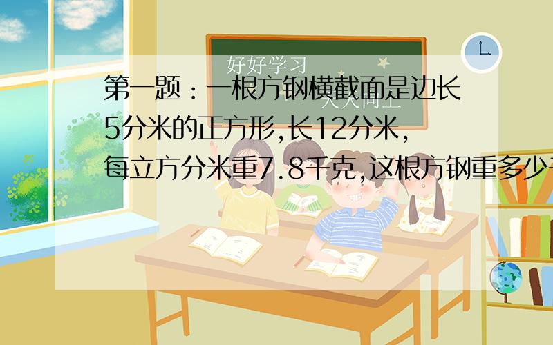 第一题：一根方钢横截面是边长5分米的正方形,长12分米,每立方分米重7.8千克,这根方钢重多少千克?第二题：在一个长50厘米,宽40厘米的长方体玻璃缸中放入一块棱长10厘米的正方体铁块,铁块