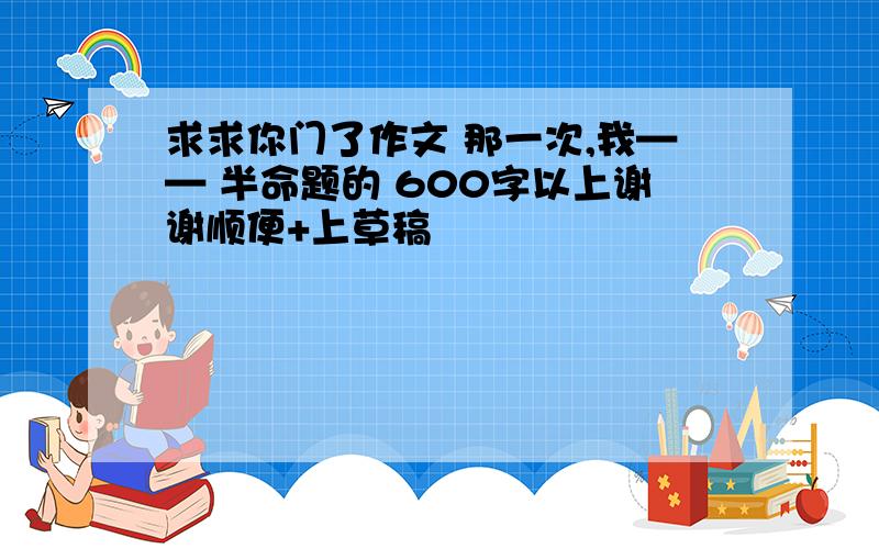 求求你门了作文 那一次,我—— 半命题的 600字以上谢谢顺便+上草稿