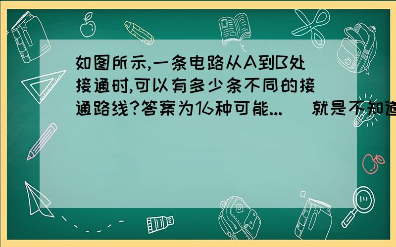 如图所示,一条电路从A到B处接通时,可以有多少条不同的接通路线?答案为16种可能...   就是不知道怎么来的，  o(）＾）)o 唉    强调！ 共有16种。  有哪位高人知道过程？    麻烦回答者不要说