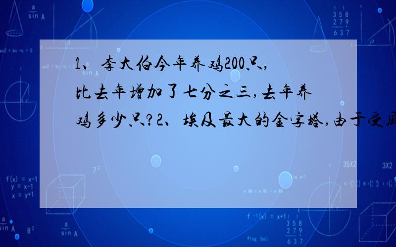 1、李大伯今年养鸡200只,比去年增加了七分之三,去年养鸡多少只?2、埃及最大的金字塔,由于受风雨的侵蚀,现在的高度只有140米,这个高度比建成时低二十一分之一,这座金字塔建成时高多少米?